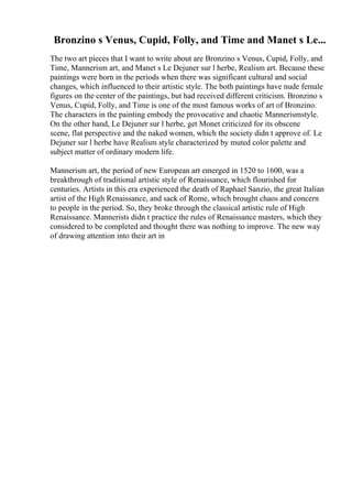 Bronzino s Venus, Cupid, Folly, and Time and Manet s Le...
The two art pieces that I want to write about are Bronzino s Venus, Cupid, Folly, and
Time, Mannerism art, and Manet s Le Dejuner sur l herbe, Realism art. Because these
paintings were born in the periods when there was significant cultural and social
changes, which influenced to their artistic style. The both paintings have nude female
figures on the center of the paintings, but had received different criticism. Bronzino s
Venus, Cupid, Folly, and Time is one of the most famous works of art of Bronzino.
The characters in the painting embody the provocative and chaotic Mannerismstyle.
On the other hand, Le Dejuner sur l herbe, get Monet criticized for its obscene
scene, flat perspective and the naked women, which the society didn t approve of. Le
Dejuner sur l herbe have Realism style characterized by muted color palette and
subject matter of ordinary modern life.
Mannerism art, the period of new European art emerged in 1520 to 1600, was a
breakthrough of traditional artistic style of Renaissance, which flourished for
centuries. Artists in this era experienced the death of Raphael Sanzio, the great Italian
artist of the High Renaissance, and sack of Rome, which brought chaos and concern
to people in the period. So, they broke through the classical artistic rule of High
Renaissance. Mannerists didn t practice the rules of Renaissance masters, which they
considered to be completed and thought there was nothing to improve. The new way
of drawing attention into their art in
 