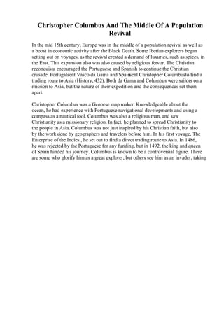 Christopher Columbus And The Middle Of A Population
Revival
In the mid 15th century, Europe was in the middle of a population revival as well as
a boost in economic activity after the Black Death. Some Iberian explorers began
setting out on voyages, as the revival created a demand of luxuries, such as spices, in
the East. This expansion also was also caused by religious fervor. The Christian
reconquista encouraged the Portuguese and Spanish to continue the Christian
crusade. Portugalsent Vasco da Gama and Spainsent Christopher Columbusto find a
trading route to Asia (History, 432). Both da Gama and Columbus were sailors on a
mission to Asia, but the nature of their expedition and the consequences set them
apart.
Christopher Columbus was a Genoese map maker. Knowledgeable about the
ocean, he had experience with Portuguese navigational developments and using a
compass as a nautical tool. Columbus was also a religious man, and saw
Christianity as a missionary religion. In fact, he planned to spread Christianity to
the people in Asia. Columbus was not just inspired by his Christian faith, but also
by the work done by geographers and travelers before him. In his first voyage, The
Enterprise of the Indies , he set out to find a direct trading route to Asia. In 1486,
he was rejected by the Portuguese for any funding, but in 1492, the king and queen
of Spain funded his journey. Columbus is known to be a controversial figure. There
are some who glorify him as a great explorer, but others see him as an invader, taking
 