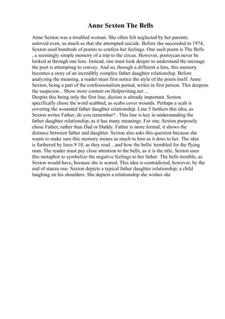 Anne Sexton The Bells
Anne Sexton was a troubled woman. She often felt neglected by her parents;
unloved even, so much so that she attempted suicide. Before she succeeded in 1974,
Sexton used hundreds of poems to confess her feelings. One such poem is The Bells
, a seemingly simple memory of a trip to the circus. However, poetrycan never be
looked at through one lens. Instead, one must look deeper to understand the message
the poet is attempting to convey. And so, through a different a lens, this memory
becomes a story of an incredibly complex father daughter relationship. Before
analyzing the meaning, a reader must first notice the style of the poem itself. Anne
Sexton, being a part of the confessionalism period, writes in first person. This deepens
the suspicion... Show more content on Helpwriting.net ...
Despite this being only the first line, diction is already important. Sexton
specifically chose the word scabbed, as scabs cover wounds. Perhaps a scab is
covering the wounded father daughter relationship. Line 5 furthers this idea, as
Sexton writes Father, do you remember? . This line is key in understanding the
father daughter relationship, as it has many meanings. For one, Sexton purposely
chose Father, rather than Dad or Daddy. Father is more formal; it shows the
distance between father and daughter. Sexton also asks this question because she
wants to make sure this memory means as much to him as it does to her. The idea
is furthered by lines 9 10, as they read ...and how the bells/ trembled for the flying
man. The reader must pay close attention to the bells, as it is the title. Sexton uses
this metaphor to symbolize the negative feelings to her father. The bells tremble, as
Sexton would have, because she is scared. This idea is contradicted, however, by the
end of stanza one. Sexton depicts a typical father daughter relationship; a child
laughing on his shoulders. She depicts a relationship she wishes she
 