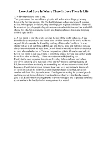 Love And Love In Where There Is Love There Is Life
1. Where there is love there is life.
This quote means that love ables to give the will to live when things get wrong.
Love is the fuel that gives us life. The fuel that gives us hope and strength in order
to live. When people are in love, they see things gets brighter and clearer. There will
be a euphoric (very happy) feeling of contentment and satisfaction and that s what life
should feel like. Giving/sending love in any direction changes things and those are
definite signs of life.
2. A real friend is one who walks in when the rest of the world walks out. A true
friend is always there for us and never leave us when the rest of the world walks out.
A good friend can make the friendship last long till the end of our lives. He who
stands with us in all our thick and thin, ups and downs, good and bad times they are
always there whenever we need them. A real friend is basically will always there for
us even when nobody else is. They are our precious gifts in life and we are lucky to
have a real friend in our side. Friend is something special they are like another giude
in our lives after are family, ... Show more content on Helpwriting.net ...
Family is the most important thing in our livesthey help us to know more about
our selves they help us to build our selves and they teach us the true meaning of
life, because without our family we are nothing and without them we cannot find
happiness. Family is important because it provides love, support and a framework
of values to each of it s members. Family members teach each other, serve one
another and share life s joy and sorrows. Family provide setting for personal growth
and they provide the needs that we want and the needs of love that family can only
give to us. Family that works together to overcome struggles and to provide happiness
to each other is the family that has strong connection to each
 