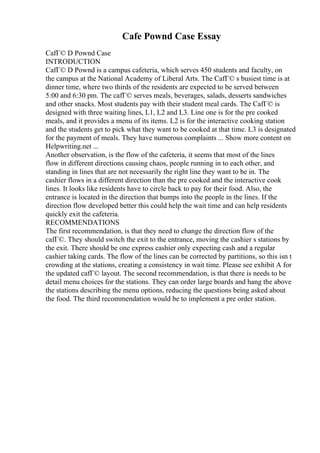 Cafe Pownd Case Essay
CafГ© D Pownd Case
INTRODUCTION
CafГ© D Pownd is a campus cafeteria, which serves 450 students and faculty, on
the campus at the National Academy of Liberal Arts. The CafГ© s busiest time is at
dinner time, where two thirds of the residents are expected to be served between
5:00 and 6:30 pm. The cafГ© serves meals, beverages, salads, desserts sandwiches
and other snacks. Most students pay with their student meal cards. The CafГ© is
designed with three waiting lines, L1, L2 and L3. Line one is for the pre cooked
meals, and it provides a menu of its items. L2 is for the interactive cooking station
and the students get to pick what they want to be cooked at that time. L3 is designated
for the payment of meals. They have numerous complaints ... Show more content on
Helpwriting.net ...
Another observation, is the flow of the cafeteria, it seems that most of the lines
flow in different directions causing chaos, people running in to each other, and
standing in lines that are not necessarily the right line they want to be in. The
cashier flows in a different direction than the pre cooked and the interactive cook
lines. It looks like residents have to circle back to pay for their food. Also, the
entrance is located in the direction that bumps into the people in the lines. If the
direction flow developed better this could help the wait time and can help residents
quickly exit the cafeteria.
RECOMMENDATIONS
The first recommendation, is that they need to change the direction flow of the
cafГ©. They should switch the exit to the entrance, moving the cashier s stations by
the exit. There should be one express cashier only expecting cash and a regular
cashier taking cards. The flow of the lines can be corrected by partitions, so this isn t
crowding at the stations, creating a consistency in wait time. Please see exhibit A for
the updated cafГ© layout. The second recommendation, is that there is needs to be
detail menu choices for the stations. They can order large boards and hang the above
the stations describing the menu options, reducing the questions being asked about
the food. The third recommendation would be to implement a pre order station.
 