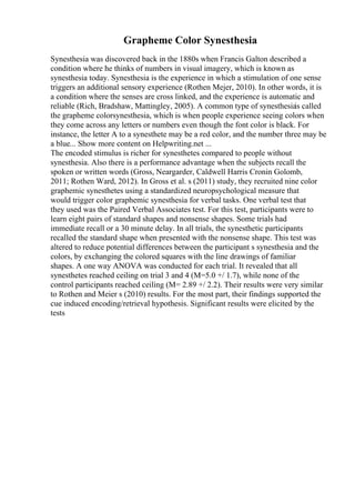 Grapheme Color Synesthesia
Synesthesia was discovered back in the 1880s when Francis Galton described a
condition where he thinks of numbers in visual imagery, which is known as
synesthesia today. Synesthesia is the experience in which a stimulation of one sense
triggers an additional sensory experience (Rothen Mejer, 2010). In other words, it is
a condition where the senses are cross linked, and the experience is automatic and
reliable (Rich, Bradshaw, Mattingley, 2005). A common type of synesthesia
is called
the grapheme colorsynesthesia, which is when people experience seeing colors when
they come across any letters or numbers even though the font color is black. For
instance, the letter A to a synesthete may be a red color, and the number three may be
a blue... Show more content on Helpwriting.net ...
The encoded stimulus is richer for synesthetes compared to people without
synesthesia. Also there is a performance advantage when the subjects recall the
spoken or written words (Gross, Neargarder, Caldwell Harris Cronin Golomb,
2011; Rothen Ward, 2012). In Gross et al. s (2011) study, they recruited nine color
graphemic synesthetes using a standardized neuropsychological measure that
would trigger color graphemic synesthesia for verbal tasks. One verbal test that
they used was the Paired Verbal Associates test. For this test, participants were to
learn eight pairs of standard shapes and nonsense shapes. Some trials had
immediate recall or a 30 minute delay. In all trials, the synesthetic participants
recalled the standard shape when presented with the nonsense shape. This test was
altered to reduce potential differences between the participant s synesthesia and the
colors, by exchanging the colored squares with the line drawings of familiar
shapes. A one way ANOVA was conducted for each trial. It revealed that all
synesthetes reached ceiling on trial 3 and 4 (M=5.0 +/ 1.7), while none of the
control participants reached ceiling (M= 2.89 +/ 2.2). Their results were very similar
to Rothen and Meier s (2010) results. For the most part, their findings supported the
cue induced encoding/retrieval hypothesis. Significant results were elicited by the
tests
 