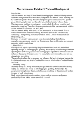 Macroeconomic Policies Of National Development
Introduction
Macroeconomic is a study of an economy in an aggregate. Macro economy defines
economic changes that affect household, companies and market. Macro economy can
be used to analyze the things that influence policy goals such as economic growth,
price stability, employment and the achievement of sustainable balance sheet.
Macroeconomic problems occur in every country, both developed countries and
developing countries. Therefore, the government created the macroeconomic policies
so that national development can work well.
Macroeconomic policy is the policy of the government in the economic field to
control and maintain economic stability. Economic policies are carried out by
controlling / manipulating economic variables. These ... Show more content on
Helpwriting.net ...
Problems of a country s economy are very diverse including the inflation,
unemployment, economic growth, etc. To overcome these problems the government
can make policies, as follows.
1. Fiscal Policy
Fiscal policy is a policy pursued by the government in taxation and government
spending / budget to affect aggregate spending. Fiscal policy includes the government
spending that made changes in income and aggregate expenditure in the economy or
influence the course of the economy. For example the imposition of income tax and
cigarette tax imposition.
Through fiscal policy, the government can influence the level of national income, the
level of employment, the level of national investment, distribution of national income
and so on.
2. Monetary Policy
Monetary policy is a policy pursued by the government / central bank in the money
supply and interest rate policy to affect aggregate spending. For example the
government to implement the amount of money circulating in the community and an
increase in bank interest rates.
Bank Indonesia should remain cautious with regards to monetary and macro
prudential policies, taking into account both external
 