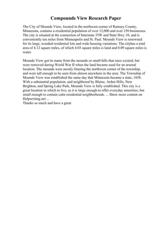 Compounds View Research Paper
The City of Mounds View, located in the northwest corner of Ramsey County,
Minnesota, contains a residential population of over 12,000 and over 150 businesses.
The city is situated at the connection of Interstate 35W and State Hwy 10, and is
conveniently ten miles from Minneapolis and St. Paul. Mounds View is renowned
for its large, wooded residential lots and wide housing variations. The cityhas a total
area of 4.12 square miles, of which 4.03 square miles is land and 0.09 square miles is
water.
Mounds View got its name from the mounds or small hills that once existed, but
were removed during World War II when the land became used for an arsenal
location. The mounds were mostly littering the northwest corner of the township,
and were tall enough to be seen from almost anywhere in the area. The Township of
Mounds View was established the same day that Minnesota became a state, 1858.
With a substantial population, and neighbored by Blaine, Arden Hills, New
Brighton, and Spring Lake Park, Mounds View is fully established. This city is a
great location in which to live, as it is large enough to offer everyday amenities, but
small enough to contain calm residential neighborhoods. ... Show more content on
Helpwriting.net ...
Thanks so much and have a great
 