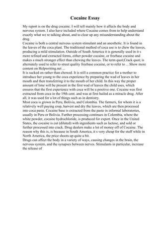 Cocaine Essay
My report is on the drug cocaine. I will tell mainly how it affects the body and
nervous system. I also have included where Cocaine comes from to help understand
exactly what we re talking about, and to clear up any misunderstanding about the
drug.
Cocaine is both a central nervous system stimulant and an anesthetic. It is found in
the leaves of the coca plant. The traditional method of coca use is to chew the leaves,
producing a mild stimulation. Outside of South America it is generally used in it s
more refined and extracted forms, either powder cocaine, or freebase cocaine and
makes a much stronger effect than chewing the leaves. The term quot;Crack quot; is
alternately used to refer to street quality freebase cocaine, or to refer to ... Show more
content on Helpwriting.net ...
It is sucked on rather than chewed. It is still a common practice for a mother to
introduce her young to the coca experience by preparing the wad of leaves in her
mouth and then transferring it to the mouth of her child. In this way the proper
amount of lime will be present in the first wad of leaves the child uses, which
ensures that the first experience with coca will be a positive one. Cocaine was first
extracted from coca in the 19th cent. and was at first hailed as a miracle drug. After
all, it was used for a lot of things such as in dentistry.
Most coca is grown in Peru, Bolivia, and Colombia. The farmers, for whom it is a
relatively well paying crop, harvest and dry the leaves, which are then processed
into coca paste. Cocaine base is extracted from the paste in informal laboratories,
usually in Peru or Bolivia. Further processing continues in Colombia, where the
white powder, cocaine hydrochloride, is produced for export. Once in the United
States, the cocaine is cut (diluted) with ingredients such as lactose, and sold or
further processed into crack. Drug dealers make a lot of money off of Cocaine. The
reason why this is, is because in South America, it s very cheap for the stuff while in
North America, the price shoots up quite a bit.
Drugs can affect the body in a variety of ways, causing changes in the brain, the
nervous system, and the synapses between nerves. Stimulants in particular, increase
the release of
 
