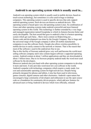 Android is an operating system which is usually used in...
Android is an operating system which is usually used in mobile devices, based on
touch screen technology, but sometimes it is also used in huge or desktop
computers. This operating system is used in specific devices that only support
android operating system. Such devices are known as android devices. This
operating system is based upon very old operating system Linux. So combination of
Linux and other operating systems make android a powerful and most featured
operating system in this world. This technology is further extended by a very large
and managed organization named Googledue to which its features become better and
easily developable. The best award that goes to android is that it is bestest operating
system which get such fame... Show more content on Helpwriting.net ...
Source code and development was done by the Google Company. Due to large and
the universal range of the Google company it allow all mobile manufacture
companies to use this software freely. Google also allows wireless possibility in
mobile devices to easily connect to the network or internet. That is the reason that
most of the software s used in the android are free to use.
Due to this facility of freeware android grow very well and become the world most
selling software company and it also contain largest software s supported operating
system. Android contain at about 1 million applications and they are downloaded at
about 1 billion times. Due to its freeware property android make the word most used
software by the developers.
Moreover android also join hand with other operating system companies to develop
it more and more. It also provides word most low cost software in the world.
Android is popular with technology companies which require a ready made, low
cost and customizable operating system for high tech devices. Despite being
primarily designed for phones and tablets, it also has been used in televisions,
games consoles, digital cameras and other electronics. Android s open nature has
encouraged a large community of developers and enthusiasts to use the open source
code as a foundation for community driven projects, which add new features for
advanced users or bring Android to devices which were officially, released
 
