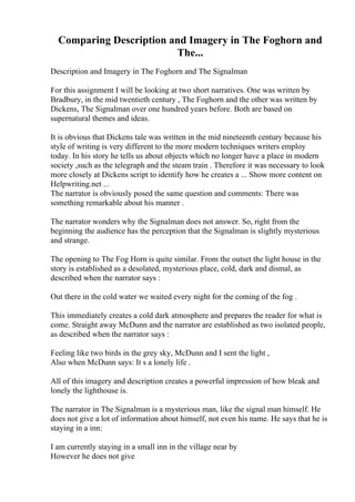 Comparing Description and Imagery in The Foghorn and
The...
Description and Imagery in The Foghorn and The Signalman
For this assignment I will be looking at two short narratives. One was written by
Bradbury, in the mid twentieth century , The Foghorn and the other was written by
Dickens, The Signalman over one hundred years before. Both are based on
supernatural themes and ideas.
It is obvious that Dickens tale was written in the mid nineteenth century because his
style of writing is very different to the more modern techniques writers employ
today. In his story he tells us about objects which no longer have a place in modern
society ,such as the telegraph and the steam train . Therefore it was necessary to look
more closely at Dickens script to identify how he creates a ... Show more content on
Helpwriting.net ...
The narrator is obviously posed the same question and comments: There was
something remarkable about his manner .
The narrator wonders why the Signalman does not answer. So, right from the
beginning the audience has the perception that the Signalman is slightly mysterious
and strange.
The opening to The Fog Horn is quite similar. From the outset the light house in the
story is established as a desolated, mysterious place, cold, dark and dismal, as
described when the narrator says :
Out there in the cold water we waited every night for the coming of the fog .
This immediately creates a cold dark atmosphere and prepares the reader for what is
come. Straight away McDunn and the narrator are established as two isolated people,
as described when the narrator says :
Feeling like two birds in the grey sky, McDunn and I sent the light ,
Also when McDunn says: It s a lonely life .
All of this imagery and description creates a powerful impression of how bleak and
lonely the lighthouse is.
The narrator in The Signalman is a mysterious man, like the signal man himself. He
does not give a lot of information about himself, not even his name. He says that he is
staying in a inn:
I am currently staying in a small inn in the village near by
However he does not give
 