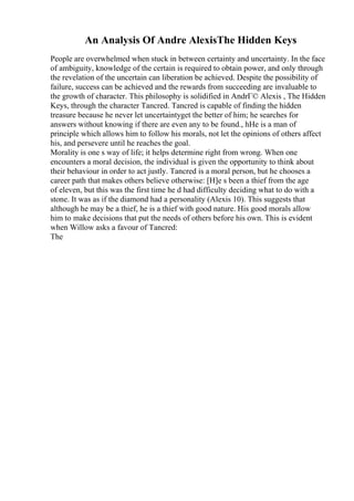 An Analysis Of Andre AlexisThe Hidden Keys
People are overwhelmed when stuck in between certainty and uncertainty. In the face
of ambiguity, knowledge of the certain is required to obtain power, and only through
the revelation of the uncertain can liberation be achieved. Despite the possibility of
failure, success can be achieved and the rewards from succeeding are invaluable to
the growth of character. This philosophy is solidified in AndrГ© Alexis , The Hidden
Keys, through the character Tancred. Tancred is capable of finding the hidden
treasure because he never let uncertaintyget the better of him; he searches for
answers without knowing if there are even any to be found., hHe is a man of
principle which allows him to follow his morals, not let the opinions of others affect
his, and persevere until he reaches the goal.
Morality is one s way of life; it helps determine right from wrong. When one
encounters a moral decision, the individual is given the opportunity to think about
their behaviour in order to act justly. Tancred is a moral person, but he chooses a
career path that makes others believe otherwise: [H]e s been a thief from the age
of eleven, but this was the first time he d had difficulty deciding what to do with a
stone. It was as if the diamond had a personality (Alexis 10). This suggests that
although he may be a thief, he is a thief with good nature. His good morals allow
him to make decisions that put the needs of others before his own. This is evident
when Willow asks a favour of Tancred:
The
 