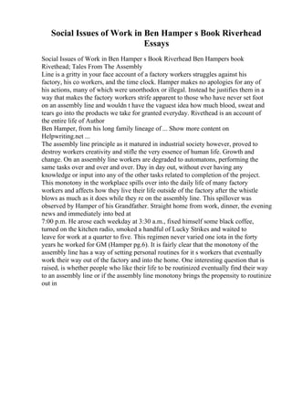 Social Issues of Work in Ben Hamper s Book Riverhead
Essays
Social Issues of Work in Ben Hamper s Book Riverhead Ben Hampers book
Rivethead; Tales From The Assembly
Line is a gritty in your face account of a factory workers struggles against his
factory, his co workers, and the time clock. Hamper makes no apologies for any of
his actions, many of which were unorthodox or illegal. Instead he justifies them in a
way that makes the factory workers strife apparent to those who have never set foot
on an assembly line and wouldn t have the vaguest idea how much blood, sweat and
tears go into the products we take for granted everyday. Rivethead is an account of
the entire life of Author
Ben Hamper, from his long family lineage of ... Show more content on
Helpwriting.net ...
The assembly line principle as it matured in industrial society however, proved to
destroy workers creativity and stifle the very essence of human life. Growth and
change. On an assembly line workers are degraded to automatons, performing the
same tasks over and over and over. Day in day out, without ever having any
knowledge or input into any of the other tasks related to completion of the project.
This monotony in the workplace spills over into the daily life of many factory
workers and affects how they live their life outside of the factory after the whistle
blows as much as it does while they re on the assembly line. This spillover was
observed by Hamper of his Grandfather. Straight home from work, dinner, the evening
news and immediately into bed at
7:00 p.m. He arose each weekday at 3:30 a.m., fixed himself some black coffee,
turned on the kitchen radio, smoked a handful of Lucky Strikes and waited to
leave for work at a quarter to five. This regimen never varied one iota in the forty
years he worked for GM (Hamper pg.6). It is fairly clear that the monotony of the
assembly line has a way of setting personal routines for it s workers that eventually
work their way out of the factory and into the home. One interesting question that is
raised, is whether people who like their life to be routinized eventually find their way
to an assembly line or if the assembly line monotony brings the propensity to routinize
out in
 