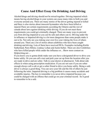 Cause And Effect Essay On Drinking And Driving
Alcohol/drugs and driving should not be mixed together. Driving impaired which
means having alcohol/drugs in your system can cause many risks to both you and
everyone around you. There are many stories of the driver getting injured or killed
and there is also stories about innocent bystanders who have been killed or
injured.There are certain requirements according the Ontario and the rest of
canada about laws against drinking while driving. If you do not meet these
requirements you could get criminally charged. There are many ways to prevent
you from driving impaired so you can be safe and others can to. Driving under the
in influence or impaired driving is a lot more dangerous than some people make it
out to be. Not only are you risking your own live your risking the lives of others
around you. There are a lot of stories about celebrities who have been caught
drinking and driving. Lots of them have received DUIs. Examples including Kiefer
Sutherland, Paris Hilton, Lindsay Lohan and Justin bieber. There are also Celebrities
who have killed people while under the influence or... Show more content on
Helpwriting.net ...
If you know you re gonna drink make sure you have a designated driver to drive you
home safely. Or you can call a taxi and pick your car up from the location after you
are ready to drive and are sober. Talk to your doctor or pharmacist. Talk about side
effects to when using prescription medication. If you are not sure if you are sober
enough always call a cab or get a sober friend to drive you home safely. Being a safe
driver is always a good thing. You can save your life and the life of others by just
following the rules. Impaired driving is a big problem it causes many accidents and
avoidable injuries. The key to remember is to never drive impaired because you
could be charged with an offense that could go on your criminal record . So it good
to remember to be a safe
 