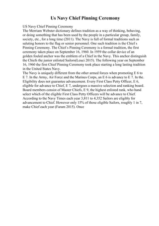 Us Navy Chief Pinning Ceremony
US Navy Chief Pinning Ceremony
The Merriam Webster dictionary defines tradition as a way of thinking, behaving,
or doing something that has been used by the people in a particular group, family,
society, etc., for a long time (2011). The Navy is full of formal traditions such as
saluting honors to the flag or senior personnel. One such tradition is the Chief s
Pinning Ceremony. The Chief s Pinning Ceremony is a formal tradition, the first
ceremony taken place on September 16, 1960. In 1959 the collar device of an
golden fouled anchor was the emblem of a Chief in the Navy. This anchor distinguish
the Chiefs the junior enlisted Sailors(Leuci 2015). The following year on September
16, 1960 the first Chief Pinning Ceremony took place starting a long lasting tradition
in the United States Navy.
The Navy is uniquely different from the other armed forces when promoting E 6 to
E 7. In the Army, Air Force and the Marines Corps, an E 6 is advance to E 7. In the.
Eligibility does not guarantee advancement. Every First Class Petty Officer, E 6,
eligible for advance to Chief, E 7, undergoes a massive selection and ranking board.
Board members consist of Master Chiefs, E 9, the highest enlisted rank, who hand
select which of the eligible First Class Petty Officers will be advance to Chief.
According to the Navy Times each year 3,811 to 4,352 Sailors are eligibly for
advancement to Chief. However only 15% of those eligible Sailors, roughly 1 in 7,
make Chief each year (Faram 2015). Once
 
