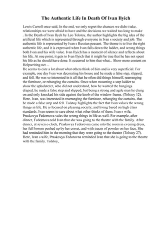 The Authentic Life In Death Of Ivan Ilyich
Lewis Carroll once said, In the end, we only regret the chances we didn t take,
relationships we were afraid to have and the decisions we waited too long to make
. In the Death of Ivan Ilych by Leo Tolstoy, the author highlights the big idea of the
artificial life which is represented through everyone in Ivan s society and job. The
authentic life is represented by Ivan s Russian peasant. The theme is to live the right
authentic life, and it is expressed when Ivan falls down the ladder, and wrong things
both Ivan and his wife value. Ivan Ilyich has a moment of silence and reflects about
his life. At one point, it gets to Ivan Ilyich that it might be true that he has not spent
his life as he should have done. It occurred to him that what... Show more content on
Helpwriting.net ...
He seems to care a lot about what others think of him and is very superficial. For
example, one day Ivan was decorating his house and he made a false step, slipped,
and fell. He was so interested in it all that he often did things himself, rearranging
the furniture, or rehanging the curtains. Once when mounting a step ladder to
show the upholsterer, who did not understand, how he wanted the hangings
draped, he made a false step and slipped, but being a strong and agile man he clung
on and only knocked his side against the knob of the window frame. (Tolstoy 12).
Here, Ivan, was interested in rearranging the furniture, rehanging the curtains, that
he made a false step and fell. Tolstoy highlights the fact that Ivan values the wrong
things in life. He is focused on pleasing society, and living based on high class
standards. Ivan seems to care about what other thinks of them. Ivan s wife,
Praskovya Fedornova vales the wrong things in life as well. For example, after
dinner, Fedornova told Ivan that she was going to the theatre with the family. After
dinner, at seven o clock, Praskovya Fedorovna came into the room in evening dress,
her full bosom pushed up by her corset, and with traces of powder on her face. She
had reminded him in the morning that they were going to the theatre (Tolstoy 27).
Here, Ivan s wife, Praskovya Fedorovna reminded Ivan that she is going to the theatre
with the family. Tolstoy,
 