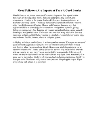 Good Followers Are Important Than A Good Leader
Good followers are just as important if not more important than a good leader.
Followers are the important people behind a leader providing support, and
constructive criticism to the leader. Barbara Kellerman a leadership lecturer at
Harvard University s John F. Kennedy School of Government author of Follower
ship: How Followers are Creating Change and Changing Leaders, says that
significant shifts in technology and culture have changed that dynamic, giving
followers more power. And there is a lot you can learn about being a good leader by
learning to be a good follower. Kellerman also state that being a follower does not
make you a sheep and truthfully everyone is a kind of a regular follower in any way,
maybe in our families, friends, clubs, or religious groups.
A big key to being a good follower is to have good awareness. When you are aware of
your surrounding group and can get a feel for what they are comfortable with or
not. Such as when I am around my friends I know what kind of upsets them but at
the same time I know I can be a little less aware because they have similar interests
and are close to my age, but if I were surrounded by strangers of a different age I
would have to be very careful and be aware of what may upset them. Personality is a
good trait to have rather it is for work or everyday life, being outgoing and friendly is
how you make friends and really how a lot of positive things happen to you. If you
are working with a team it is important
 