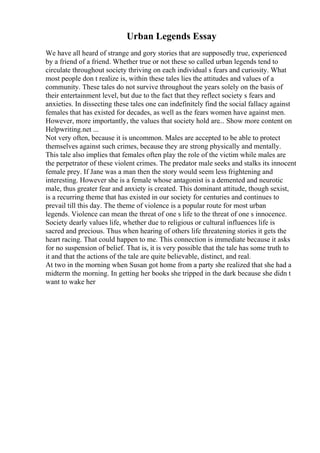 Urban Legends Essay
We have all heard of strange and gory stories that are supposedly true, experienced
by a friend of a friend. Whether true or not these so called urban legends tend to
circulate throughout society thriving on each individual s fears and curiosity. What
most people don t realize is, within these tales lies the attitudes and values of a
community. These tales do not survive throughout the years solely on the basis of
their entertainment level, but due to the fact that they reflect society s fears and
anxieties. In dissecting these tales one can indefinitely find the social fallacy against
females that has existed for decades, as well as the fears women have against men.
However, more importantly, the values that society hold are... Show more content on
Helpwriting.net ...
Not very often, because it is uncommon. Males are accepted to be able to protect
themselves against such crimes, because they are strong physically and mentally.
This tale also implies that females often play the role of the victim while males are
the perpetrator of these violent crimes. The predator male seeks and stalks its innocent
female prey. If Jane was a man then the story would seem less frightening and
interesting. However she is a female whose antagonist is a demented and neurotic
male, thus greater fear and anxiety is created. This dominant attitude, though sexist,
is a recurring theme that has existed in our society for centuries and continues to
prevail till this day. The theme of violence is a popular route for most urban
legends. Violence can mean the threat of one s life to the threat of one s innocence.
Society dearly values life, whether due to religious or cultural influences life is
sacred and precious. Thus when hearing of others life threatening stories it gets the
heart racing. That could happen to me. This connection is immediate because it asks
for no suspension of belief. That is, it is very possible that the tale has some truth to
it and that the actions of the tale are quite believable, distinct, and real.
At two in the morning when Susan got home from a party she realized that she had a
midterm the morning. In getting her books she tripped in the dark because she didn t
want to wake her
 