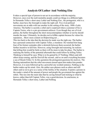 Analysis Of Lather And Nothing Else
It takes a special type of person to not act in accordance with the majority.
However, once over the mob mentality people could see things in a different light.
In Hernando Tellez s short story Lather and Nothing Else , the protagonist, who is a
barber, must have the foresight to make the right call. Two rival political
movements are at odds with one another in the setting of the story, 1800 s Latin
America. The barber is secretly a rebel and is surprised when a customer of his is
Captain Torres, who is a pro government enforcer. Even though they are of rival
parties, the barber throughout the short storycontemplates whether or not he should
murder the man. Ultimately, he decides not to killthe captain because he values his
reputation... Show more content on Helpwriting.net ...
This ties back to the idea that the decision he made was the right one. The barber
has a personal connection with Captain Tellez, a murderer. He watched him hang
four of his former comrades after a skirmish between them occurred; the barber
further incentive to kill him. However, using foresight and reasoning, he realizes
that killing him would be futile as there will be more to take his place. The barber is
realizing the futility of the potential aftermath that could follow by killing Tellez.
Thinking to himself he says; What is to be gained by it? Nothing. Others and still
others keep coming, and the first kill the second...and so on until everything becomes
a sea of blood (Tellez 3). In this quotation the protagonist questions his motives. The
fleeting nationalism that the rebel movement ensued upon him makes him ponder.
However, it is soon followed up by a powerful one worded sentence, Nothing as the
barber makes up his mind. Also, the author uses phrases such as others and still
others and so on to give us a sense of the futility of the situation. It paints a picture in
the reader s mind of the amount of power and people the government has against the
rebels. This ties into the main idea that by saving himself and sticking to what he
knows, rather than kill Captain Tellez, was a good decision. In conclusion, in
Hernando Tellez s short story, Lather and Nothing
 