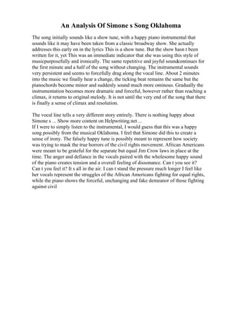 An Analysis Of Simone s Song Oklahoma
The song initially sounds like a show tune, with a happy piano instrumental that
sounds like it may have been taken from a classic broadway show. She actually
addresses this early on in the lyrics This is a show tune. But the show hasn t been
written for it, yet This was an immediate indicator that she was using this style of
musicpurposefully and ironically. The same repetitive and joyful soundcontinues for
the first minute and a half of the song without changing. The instrumental sounds
very persistent and seems to forcefully drag along the vocal line. About 2 minutes
into the music we finally hear a change, the ticking beat remains the same but the
pianochords become minor and suddenly sound much more ominous. Gradually the
instrumentation becomes more dramatic and forceful, however rather than reaching a
climax, it returns to original melody. It is not until the very end of the song that there
is finally a sense of climax and resolution.
The vocal line tells a very different story entirely. There is nothing happy about
Simone s ... Show more content on Helpwriting.net ...
If I were to simply listen to the instrumental, I would guess that this was a happy
song possibly from the musical Oklahoma. I feel that Simone did this to create a
sense of irony. The falsely happy tune is possibly meant to represent how society
was trying to mask the true horrors of the civil rights movement. African Americans
were meant to be grateful for the separate but equal Jim Crow laws in place at the
time. The anger and defiance in the vocals paired with the wholesome happy sound
of the piano creates tension and a overall feeling of dissonance. Can t you see it?
Can t you feel it? It s all in the air. I can t stand the pressure much longer I feel like
her vocals represent the struggles of the African Americans fighting for equal rights,
while the piano shows the forceful, unchanging and fake demeanor of those fighting
against civil
 