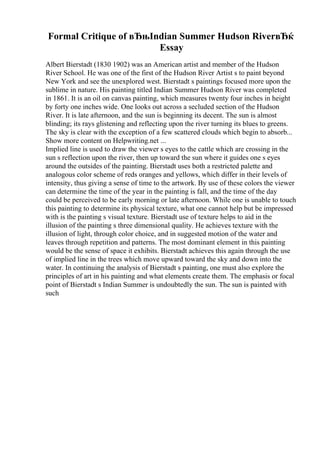 Formal Critique of вЂњIndian Summer Hudson RiverвЂќ
Essay
Albert Bierstadt (1830 1902) was an American artist and member of the Hudson
River School. He was one of the first of the Hudson River Artist s to paint beyond
New York and see the unexplored west. Bierstadt s paintings focused more upon the
sublime in nature. His painting titled Indian Summer Hudson River was completed
in 1861. It is an oil on canvas painting, which measures twenty four inches in height
by forty one inches wide. One looks out across a secluded section of the Hudson
River. It is late afternoon, and the sun is beginning its decent. The sun is almost
blinding; its rays glistening and reflecting upon the river turning its blues to greens.
The sky is clear with the exception of a few scattered clouds which begin to absorb...
Show more content on Helpwriting.net ...
Implied line is used to draw the viewer s eyes to the cattle which are crossing in the
sun s reflection upon the river, then up toward the sun where it guides one s eyes
around the outsides of the painting. Bierstadt uses both a restricted palette and
analogous color scheme of reds oranges and yellows, which differ in their levels of
intensity, thus giving a sense of time to the artwork. By use of these colors the viewer
can determine the time of the year in the painting is fall, and the time of the day
could be perceived to be early morning or late afternoon. While one is unable to touch
this painting to determine its physical texture, what one cannot help but be impressed
with is the painting s visual texture. Bierstadt use of texture helps to aid in the
illusion of the painting s three dimensional quality. He achieves texture with the
illusion of light, through color choice, and in suggested motion of the water and
leaves through repetition and patterns. The most dominant element in this painting
would be the sense of space it exhibits. Bierstadt achieves this again through the use
of implied line in the trees which move upward toward the sky and down into the
water. In continuing the analysis of Bierstadt s painting, one must also explore the
principles of art in his painting and what elements create them. The emphasis or focal
point of Bierstadt s Indian Summer is undoubtedly the sun. The sun is painted with
such
 