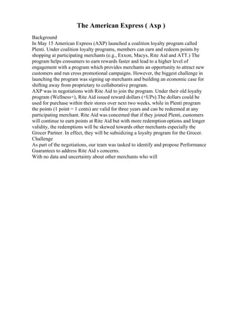 The American Express ( Axp )
Background
In May 15 American Express (AXP) launched a coalition loyalty program called
Plenti. Under coalition loyalty programs, members can earn and redeem points by
shopping at participating merchants (e.g., Exxon, Macys, Rite Aid and ATT.) The
program helps consumers to earn rewards faster and lead to a higher level of
engagement with a program which provides merchants an opportunity to attract new
customers and run cross promotional campaigns. However, the biggest challenge in
launching the program was signing up merchants and building an economic case for
shifting away from proprietary to collaborative program.
AXP was in negotiations with Rite Aid to join the program. Under their old loyalty
program (Wellness+), Rite Aid issued reward dollars (+UPs).The dollars could be
used for purchase within their stores over next two weeks, while in Plenti program
the points (1 point = 1 cents) are valid for three years and can be redeemed at any
participating merchant. Rite Aid was concerned that if they joined Plenti, customers
will continue to earn points at Rite Aid but with more redemption options and longer
validity, the redemptions will be skewed towards other merchants especially the
Grocer Partner. In effect, they will be subsidizing a loyalty program for the Grocer.
Challenge
As part of the negotiations, our team was tasked to identify and propose Performance
Guarantees to address Rite Aid s concerns.
With no data and uncertainty about other merchants who will
 