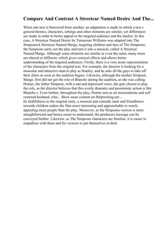 Compare And Contrast A Streetcar Named Desire And The...
When one text is borrowed from another, an adaptation is made in which a text s
general themes, characters, settings and other elements are similar, yet differences
are made in order to better appeal to the targeted audience and the market. In this
case, A Streetcar Named Desire by Tennessee Williams was adapted into The
SimpsonsA Streetcar Named Marge, targeting children and fans of The Simpsons;
the Simpsons carry out the play and turn it into a musical, called A Streetcar
Named Marge. Although some elements are similar or even the same, many more
are altered or different, which gives comical effects and allows better
understanding of the targeted audiences. Firstly, there is a very acute representation
of the characters from the original text. For example, the director is looking for a
muscular and attractive man to play as Stanley, and he asks all the guys to take off
their shirts as soon as the audition begins. Likewise, although the mother Simpson,
Marge, first did not get the role of Blanche during the audition, as she was calling
Homer, the father Simpson, with a sad and depressed voice, she gets chosen to play
the role, as the director believes that this overly dramatic and pessimistic action is like
Blanche s. Even further, throughout the play, Homer acts as an inconsiderate and self
centered husband, who... Show more content on Helpwriting.net ...
Its faithfulness to the original story, a musical and comedic taste and friendliness
towards children makes the film more interesting and approachable to watch,
appealing more people than the play. Moreover, as the Simpsons version is more
straightforward and hence easier to understand, the producers message can be
conveyed further. Likewise, as The Simpsons characters are familiar, it is easier to
empathize with them and for viewers to put themselves in their
 