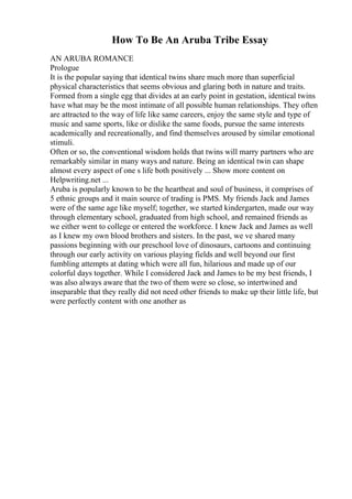 How To Be An Aruba Tribe Essay
AN ARUBA ROMANCE
Prologue
It is the popular saying that identical twins share much more than superficial
physical characteristics that seems obvious and glaring both in nature and traits.
Formed from a single egg that divides at an early point in gestation, identical twins
have what may be the most intimate of all possible human relationships. They often
are attracted to the way of life like same careers, enjoy the same style and type of
music and same sports, like or dislike the same foods, pursue the same interests
academically and recreationally, and find themselves aroused by similar emotional
stimuli.
Often or so, the conventional wisdom holds that twins will marry partners who are
remarkably similar in many ways and nature. Being an identical twin can shape
almost every aspect of one s life both positively ... Show more content on
Helpwriting.net ...
Aruba is popularly known to be the heartbeat and soul of business, it comprises of
5 ethnic groups and it main source of trading is PMS. My friends Jack and James
were of the same age like myself; together, we started kindergarten, made our way
through elementary school, graduated from high school, and remained friends as
we either went to college or entered the workforce. I knew Jack and James as well
as I knew my own blood brothers and sisters. In the past, we ve shared many
passions beginning with our preschool love of dinosaurs, cartoons and continuing
through our early activity on various playing fields and well beyond our first
fumbling attempts at dating which were all fun, hilarious and made up of our
colorful days together. While I considered Jack and James to be my best friends, I
was also always aware that the two of them were so close, so intertwined and
inseparable that they really did not need other friends to make up their little life, but
were perfectly content with one another as
 