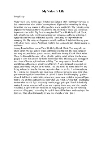 My Value In Life
Song Essay
Were you in jail 3 months ago? What do you value in life? The things you value in
life can determine what kind of person you are. If you value something for a long
time; then you lose interest it s like you have a new start to life. The lyrics in a song
express your values and how you go about life. The type of music you listen is an
important value in life. My favorite song is called There He Go by Kodak Black,
talks about being rich, people surrounding him with guns, and being at the top. I
agree with these values and morals because I think they are important in my
everyday life. My values are happiness, wealth, and love. I feel that this song goes
with all my moral values. People can relate to this song and it can educate people for
the better.
A song I used to listen to was There He Go by Kodak Black. This song tells me
about a man who just got out of jail and thinks he is the shit. The main values in
this song are, popularity, power, success, wealth and loyalty. Kodak Black writes
There He Go and tells a story of his life after getting out of jail and how he wants
people to view him/or how he thinks people view him. This song does not support
the values of humor, spirituality or stability. This song supports the values of
confidence and happiness about yourself in life. A verse in Kodak s song is I got
space jams on my feet, I m on the moon. This line means he thinks he is cool and
living a dream because he has nice expensive shoes on his feet. I understand why
he is writing this because he can have more confidence or have a good time when
you are wearing nice clothes/shoes on. Also it is better than him saying I got beat
shoes, I feel like i m in the toilet. Also when you re more confident in yourself you
tend to live a better, and happy life then when you re not. A verse that I could relate
to was when he said Ayy, everybody runnin ; nigga gotta gun. Kodak is basically
saying if you see someone with a gun, you re going to run away and other people
would too. I agree with him because I am not going to get shot by just watching
someone killing you, i m running for my life. It would be better to die trying to live
then not. Then a line that caught my eye was when he wrote I don t
 