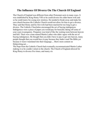 The Influence Of Divorce On The Church Of England
The Church of England was different from other Protestant sects in many ways. It
was established by King Henry VIII so he could divorce his older baron wife and
so he could marry his young new mistress. He needed to break away and make his
own church because the Catholic Church would not allow for him to get a divorce.
They said that Henry and his first wife had been married for too long to get a
divorce. The Catholic Churchalso encouraged the act of buying indulgences.
Indulgences were a piece of paper you would pay for basically taking off some of
your years in purgatory. Purgatory was kind of like the waiting room between heaven
and hell. There was a man named Martin Luther who didn t agree with the act of
buying indulgences. He thought that you didn t have to pay to get into heaven, many
people thought that you would have to pay because they hadn t read The Bible yet
because it wasn t translated into their language.... Show more content on
Helpwriting.net ...
The Pope from the Catholic Church had eventually excommunicated Martin Luther
making it so he couldn t return to the church. The Church of England allowed for
King Henry to divorce five times, and marry six
 