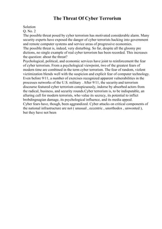 The Threat Of Cyber Terrorism
Solution
Q. No. 2
The possible threat posed by cyber terrorism has motivated considerable alarm. Many
security experts have exposed the danger of cyber terrorists hacking into government
and remote computer systems and service areas of progressive economies.
The possible threat is, indeed, very disturbing. So far, despite all the gloomy pre
dictions, no single example of real cyber terrorism has been recorded. This increases
the question: about the threat?
Psychological, political, and economic services have joint to reinforcement the fear
of cyber terrorism. From a psychological viewpoint, two of the greatest fears of
modern time are combined in the term cyber terrorism. The fear of random, violent
victimization blends well with the suspicion and explicit fear of computer technology.
Even before 9/11, a number of exercises recognized apparent vulnerabilities in the
processes networks of the U.S. military . After 9/11, the securityand terrorism
discourse featured cyber terrorism conspicuously, indorse by absorbed actors from
the radical, business, and security rounds.Cyber terrorism is, to be indisputable, an
alluring cull for modern terrorists, who value its secrecy, its potential to inflict
brobdingnagian damage, its psychological influence, and its media appeal.
Cyber fears have, though, been aggrandized. Cyber attacks on critical components of
the national infrastructure are not ( unusual , eccentric , unorthodox , unwonted ),
but they have not been
 
