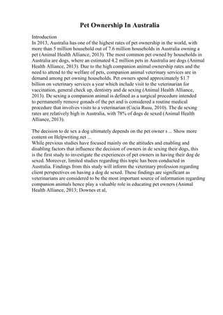 Pet Ownership In Australia
Introduction
In 2013, Australia has one of the highest rates of pet ownership in the world, with
more than 5 million household out of 7.6 million households in Australia owning a
pet (Animal Health Alliance, 2013). The most common pet owned by households in
Australia are dogs, where an estimated 4.2 million pets in Australia are dogs (Animal
Health Alliance, 2013). Due to the high companion animal ownership rates and the
need to attend to the welfare of pets, companion animal veterinary services are in
demand among pet owning households. Pet owners spend approximately $1.7
billion on veterinary services a year which include visit to the veterinarian for
vaccination, general check up, dentistry and de sexing (Animal Health Alliance,
2013). De sexing a companion animal is defined as a surgical procedure intended
to permanently remove gonads of the pet and is considered a routine medical
procedure that involves visits to a veterinarian (Cocia Rusu, 2010). The de sexing
rates are relatively high in Australia, with 78% of dogs de sexed (Animal Health
Alliance, 2013).
The decision to de sex a dog ultimately depends on the pet owner s ... Show more
content on Helpwriting.net ...
While previous studies have focused mainly on the attitudes and enabling and
disabling factors that influence the decision of owners in de sexing their dogs, this
is the first study to investigate the experiences of pet owners in having their dog de
sexed. Moreover, limited studies regarding this topic has been conducted in
Australia. Findings from this study will inform the veterinary profession regarding
client perspectives on having a dog de sexed. These findings are significant as
veterinarians are considered to be the most important source of information regarding
companion animals hence play a valuable role in educating pet owners (Animal
Health Alliance, 2013; Downes et al,
 