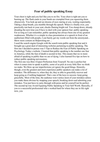 Fear of public speaking Essay
Your chest is tight and you feel like you re on fire. Your chest is tight ant you re
burning up. The flash cards in your hands are crumpled from you squeezing them
obsessively. You look up and see dozens of eyes staring at you, waiting expectantly.
Taking a deep breath, you stumble through the speech. When it s finally over, you
practically run back to your seat, cheeks flaming bright red. You slump down, already
dreading the next time you ll have to deal with your upmost fear: public speaking.
For as long as I can remember, public speaking has always been one of my greatest
weaknesses. Whether it s a simple in class presentation or a speech in front of an
auditorium filled with people, I can barely get my words out from the anxietyand...
Show more content on Helpwriting.net ...
I used the search engine Google with the search term public speaking fear and it
brought up a great deal of interesting websites pertaining to public speaking. The
first one I decided to peruse was 5 Tips to Reduce the Fear of Public Speaking on
Psychology Today s website. I learned that public speaking is the number one fear
in America, while the fear of death is second in line. This means that we re more
afraid of speaking in public than we are of dying. I also learned five tips on how to
reduce public speaking nervousness.
The first one was Don t Expect Perfection from Yourself. No one is perfect but
when it comes time to speak in public, some of us pick at every little flaw we think
we make. We blow up our imperfections yet ignore the good things. Honestly,
though, even the greatest and most experience public speakers can make a lot of
mistakes. The difference is, when they do, they re able to gracefully recover and
keep going as if nothing happened. That s one of the keys to success: keep going
gracefully. Most of the time, the audience won t notice most of your mistakes unless
you make them obvious by stopping your speech, breaking down and admitting your
mistakes. You just have to carry through with poise and let yourself not be perfect.
The second tip was Avoid Equating Public Speaking to Your Self Worth. Basically, if
you re a successful professional who s worked hard for where they are in life right
now, you
 
