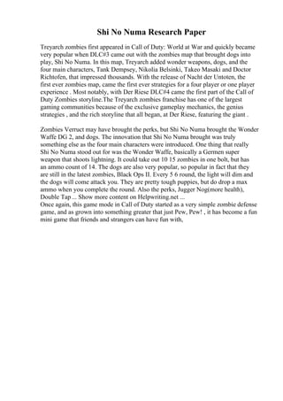 Shi No Numa Research Paper
Treyarch zombies first appeared in Call of Duty: World at War and quickly became
very popular when DLC#3 came out with the zombies map that brought dogs into
play, Shi No Numa. In this map, Treyarch added wonder weapons, dogs, and the
four main characters, Tank Dempsey, Nikolia Belsinki, Takeo Masaki and Doctor
Richtofen, that impressed thousands. With the release of Nacht der Untoten, the
first ever zombies map, came the first ever strategies for a four player or one player
experience . Most notably, with Der Riese DLC#4 came the first part of the Call of
Duty Zombies storyline.The Treyarch zombies franchise has one of the largest
gaming communities because of the exclusive gameplay mechanics, the genius
strategies , and the rich storyline that all began, at Der Riese, featuring the giant .
Zombies Verruct may have brought the perks, but Shi No Numa brought the Wonder
Waffe DG 2, and dogs. The innovation that Shi No Numa brought was truly
something else as the four main characters were introduced. One thing that really
Shi No Numa stood out for was the Wonder Waffe, basically a Germen super
weapon that shoots lightning. It could take out 10 15 zombies in one bolt, but has
an ammo count of 14. The dogs are also very popular, so popular in fact that they
are still in the latest zombies, Black Ops II. Every 5 6 round, the light will dim and
the dogs will come attack you. They are pretty tough puppies, but do drop a max
ammo when you complete the round. Also the perks, Jugger Nog(more health),
Double Tap ... Show more content on Helpwriting.net ...
Once again, this game mode in Call of Duty started as a very simple zombie defense
game, and as grown into something greater that just Pew, Pew! , it has become a fun
mini game that friends and strangers can have fun with,
 