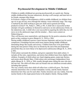 Psychosocial Development in Middle Childhood
Children in middle childhood are growing psychosocially at a quick rate. During
middle childhood they become industrious, develop a self concept, and learn how to
be friends, amongst other things.
In Erickson s Stages of Development a child in middle childhood, (or children from
age six to age eleven), move through the industry versus inferiority stage. This stage
is marked by the child working to gain new skills and in general just being
productive (Click P. M., Parker J., 2002, p. 89). A child who is successful in their
attempts will gain confidence in themselves and move on into adolescence firmly on
the industrious side. A child who is not successful in acquiring the skills they try will
move on to the adolescent stage with the mindset ... Show more content on
Helpwriting.net ...
They will become more materialistic, and desperate for the positive attention of their
peers as they continue to grow (Berger K. S., 2010, p. 286).
During middle childhood a person s peers become important, and not just for social
comparison. Friendships become much more intense during middle childhood,
demanding things like loyalty and secrecy. Children learn how to be good friends
during this time period. If they have no friends by the end of this developmental
period then they are more likely to be depressed in adolescence (Berger K. S., 2010,
p 305).
Child culture surrounds the children, and grows separately from adult culture. It
includes all the rules, superstitions, and stories that children learn from slightly older
children. Examples of child culture are; hand clapping games, jump rope rhymes,
and stories about Bloody Mary. Child culture also encourages independence from
adults (Berger K. S., 2010, p. 304), usually through name calling the ones who don t
fall into line. The child will often seek out friends who are rebellious towards adults,
including their parents.
The way a family raises their child will affect how a child will grow. The family
structure determines who is in their immediate vicinity, and the family function
determines how they care for each other. Family structures can vary widely, from the
nuclear family to the single parent home to the adoptive family. During middle
 