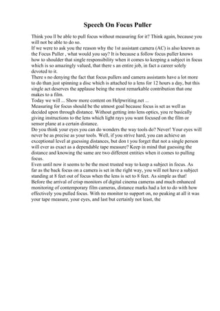 Speech On Focus Puller
Think you ll be able to pull focus without measuring for it? Think again, because you
will not be able to do so.
If we were to ask you the reason why the 1st assistant camera (AC) is also known as
the Focus Puller , what would you say? It is because a follow focus puller knows
how to shoulder that single responsibility when it comes to keeping a subject in focus
which is so amazingly valued, that there s an entire job, in fact a career solely
devoted to it.
There s no denying the fact that focus pullers and camera assistants have a lot more
to do than just spinning a disc which is attached to a lens for 12 hours a day, but this
single act deserves the applause being the most remarkable contribution that one
makes to a film.
Today we will ... Show more content on Helpwriting.net ...
Measuring for focus should be the utmost goal because focus is set as well as
decided upon through distance. Without getting into lens optics, you re basically
giving instructions to the lens which light rays you want focused on the film or
sensor plane at a certain distance.
Do you think your eyes you can do wonders the way tools do? Never! Your eyes will
never be as precise as your tools. Well, if you strive hard, you can achieve an
exceptional level at guessing distances, but don t you forget that not a single person
will ever as exact as a dependable tape measure? Keep in mind that guessing the
distance and knowing the same are two different entities when it comes to pulling
focus.
Even until now it seems to be the most trusted way to keep a subject in focus. As
far as the back focus on a camera is set in the right way, you will not have a subject
standing at 8 feet out of focus when the lens is set to 8 feet. As simple as that!
Before the arrival of crisp monitors of digital cinema cameras and much enhanced
monitoring of contemporary film cameras, distance marks had a lot to do with how
effectively you pulled focus. With no monitor to support on, no peaking at all it was
your tape measure, your eyes, and last but certainly not least, the
 