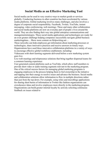 Social Media as an Effective Marketing Tool
Social media can be used in very creative ways to market goods or services
globally. Conducting business in other countries has been accelerated by various
media platforms. Global marketing involves many challenges, and also involves a
degree of corporate social responsibility. Facebook, Twitter, YouTube, instant
messaging, video conferencing, web meetings: These and many other collaboration
and social media platforms are now an everyday part of people s lives around the
world. They are also finding their way into global enterprise communications and
managementstrategies. These social media applications and technologies are ready for
an even greater challenge helping companies successfully navigate global business
marketingplans.... Show more content on Helpwriting.net ...
These networks can help employees get information about marketing processes or
technologies, share innovative practices and receive answers in timely ways.
Organizations have used these innovative collaboration platforms in a variety of ways
to encourage effective global workforce enablement, including:
Videocasts with short learning segments delivered before a new marketing system
goes live.
Live web meetings and telepresence solutions that bring together dispersed teams for
a common learning experience.
User generated content platforms such as YouTube, which allow staff members to
provide short video or audio training segments relevant to the marketing program.
One of the critical success factors for managing global marketing programs is
engaging employees in the process helping them to feel ownership in the initiative
and tapping into their energy to resolve issues and advance the business. Social media
and collaboration solutions allow information to flow in multiple directions rather
than just from the top down. For example, using wikis and microblogs applications
for sharing short bursts of information in Twitter like fashion organizations can
crowdsource ideas and involve employees more directly in the marketing program.
Organizations can build greater internal loyalty by actively soliciting continuous
feedback on issues related to
 