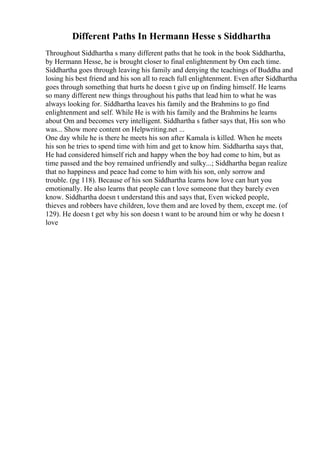 Different Paths In Hermann Hesse s Siddhartha
Throughout Siddhartha s many different paths that he took in the book Siddhartha,
by Hermann Hesse, he is brought closer to final enlightenment by Om each time.
Siddhartha goes through leaving his family and denying the teachings of Buddha and
losing his best friend and his son all to reach full enlightenment. Even after Siddhartha
goes through something that hurts he doesn t give up on finding himself. He learns
so many different new things throughout his paths that lead him to what he was
always looking for. Siddhartha leaves his family and the Brahmins to go find
enlightenment and self. While He is with his family and the Brahmins he learns
about Om and becomes very intelligent. Siddhartha s father says that, His son who
was... Show more content on Helpwriting.net ...
One day while he is there he meets his son after Kamala is killed. When he meets
his son he tries to spend time with him and get to know him. Siddhartha says that,
He had considered himself rich and happy when the boy had come to him, but as
time passed and the boy remained unfriendly and sulky...; Siddhartha began realize
that no happiness and peace had come to him with his son, only sorrow and
trouble. (pg 118). Because of his son Siddhartha learns how love can hurt you
emotionally. He also learns that people can t love someone that they barely even
know. Siddhartha doesn t understand this and says that, Even wicked people,
thieves and robbers have children, love them and are loved by them, except me. (of
129). He doesn t get why his son doesn t want to be around him or why he doesn t
love
 