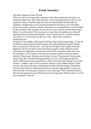Frank Narrative
The Most Aggressive Part of Frank
What was once an average daily commute to the office had become the place we
hated each other most. Our ritual ruined us. Every morning before our drive to our
respective offices, Frank brought me a slice of toast buttered on both sides for
breakfast. I d adjust his tie once he placed himself in the driver s seat. His hands
always had smears of butter on them, and neither of us wanted him to ruin his clothes.
On the morning of the accident, he wore the tie I gave him for our first anniversary,
before we were married. That morning, two years later, his golden eyes were still
illuminated by the matching threading. You re wearing my tie, I said. He replied,
You know it s my favorite, just like you. And... Show more content on
Helpwriting.net ...
Sometimes, like tonight, I find myself wishing it had at least lasted longer. If only he
would have eaten the pizza before he threw the eight pound bowling ball. Maybe
then, he could have slid out of it.... He told me the night in the hospital what had
happened. On the last frame of the late afternoon game, Frank trailed Joe From
Accounting by eight points with one more bowl. His competitive spirit took over
his rationality. As he walked to the lane, the waitress set down the pizza that he
ordered 3 frames ago. The pizza was the best in town. The greasiest, Frank would
always brag. But, with the looming possibility of a loss, the hunger escaped his
mind. Grabbing the twelve pound ball, he fired it down the lane, hitting seven of the
ten pins. I couldn t wait to win, he told me. Because of his stubbier fingers, Frank
was the only man on the lane using the heavier ball. With the hungry competition
brewing in his body, his impatience led him to grab the eight pounder. Long story
short, he didn t win the game. Instead, we lost a marriage. Who would have known
that the most aggressive part of Frank was the most genuine? When he lost it, we lost
our averageness...and our
 