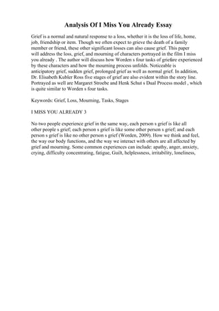 Analysis Of I Miss You Already Essay
Grief is a normal and natural response to a loss, whether it is the loss of life, home,
job, friendship or item. Though we often expect to grieve the death of a family
member or friend, these other significant losses can also cause grief. This paper
will address the loss, grief, and mourning of characters portrayed in the film I miss
you already . The author will discuss how Worden s four tasks of griefare experienced
by these characters and how the mourning process unfolds. Noticeable is
anticipatory grief, sudden grief, prolonged grief as well as normal grief. In addition,
Dr. Elisabeth Kubler Ross five stages of grief are also evident within the story line.
Portrayed as well are Margaret Stroebe and Henk Schut s Dual Process model , which
is quite similar to Worden s four tasks.
Keywords: Grief, Loss, Mourning, Tasks, Stages
I MISS YOU ALREADY 3
No two people experience grief in the same way, each person s grief is like all
other people s grief; each person s grief is like some other person s grief; and each
person s grief is like no other person s grief (Worden, 2009). How we think and feel,
the way our body functions, and the way we interact with others are all affected by
grief and mourning. Some common experiences can include: apathy, anger, anxiety,
crying, difficulty concentrating, fatigue, Guilt, helplessness, irritability, loneliness,
 