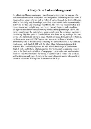 A Study On A Business Management
As a Business Management major I have learned to appreciate the essence of a
well rounded curriculum to help fine tune and perfect a blooming business mind. I
began college unsure of what path to follow. I walked through the doors of Francis
Marion University, my first college, with little expectations and countless queries
as to what my first year of college would hold. The first year was more of an eye
opener than a truly enlightening experience. I slowly began to understand that
college was much more serious than my previous time spent in high school. The
papers were longer, the material was more complex and the professors were more
demanding. My time spent at Francis Marion was short, but my writingat the time
would set a benchmark for me to judge where I am today. I moved back to Sumter,
my hometown, to attend USC Sumter after a semester at Francis Marion. I
attribute my time at this university to helping me choose business as my ultimate
profession. I took English 102 with Dr. Mary Ellen Bellanca during my first
semester. Her class helped ground me with a basic knowledge of fundamental
English skills and to have a better grasp on how to research sources and connect
them to the thesis and main ideas of my papers. I chose to include a submission
from her class to demonstrate my ability to use research to form a very clear and
well written research paper. I also met the most influential teacher of my college
career in a Creative Writingclass. His name was Dr. Ray
 