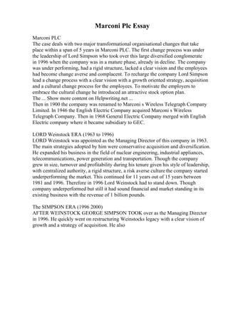 Marconi Plc Essay
Marconi PLC
The case deals with two major transformational organisational changes that take
place within a span of 5 years in Marconi PLC. The first change process was under
the leadership of Lord Simpson who took over this large diversified conglomerate
in 1996 when the company was in a mature phase, already in decline. The company
was under performing, had a rigid structure, lacked a clear vision and the employees
had become change averse and complacent. To recharge the company Lord Simpson
lead a change process with a clear vision with a growth oriented strategy, acquisition
and a cultural change process for the employees. To motivate the employers to
embrace the cultural change he introduced an attractive stock option plan.
The ... Show more content on Helpwriting.net ...
Then in 1900 the company was renamed to Marconi s Wireless Telegraph Company
Limited. In 1946 the English Electric Company acquired Marconi s Wireless
Telegraph Company. Then in 1968 General Electric Company merged with English
Electric company where it became subsidiary to GEC.
LORD Weinstock ERA (1963 to 1996)
LORD Weinstock was appointed as the Managing Director of this company in 1963.
The main strategies adopted by him were conservative acquisition and diversification.
He expanded his business in the field of nuclear engineering, industrial appliances,
telecommunications, power generation and transportation. Though the company
grew in size, turnover and profitability during his tenure given his style of leadership,
with centralized authority, a rigid structure, a risk averse culture the company started
underperforming the market. This continued for 11 years out of 15 years between
1981 and 1996. Therefore in 1996 Lord Weinstock had to stand down. Though
company underperformed but still it had sound financial and market standing in its
existing business with the revenue of 1 billion pounds.
The SIMPSON ERA (1996 2000)
AFTER WEINSTOCK GEORGE SIMPSON TOOK over as the Managing Director
in 1996. He quickly went on restructuring Weinstocks legacy with a clear vision of
growth and a strategy of acquisition. He also
 