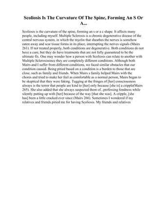 Scoliosis Is The Curvature Of The Spine, Forming An S Or
A...
Scoliosis is the curvature of the spine, forming an s or a c shape. It affects many
people, including myself. Multiple Sclerosis is a chronic degenerative disease of the
central nervous system, in which the myelin that sheathes the nerves is somehow
eaten away and scar tissue forms in its place, interrupting the nerves signals (Mairs
261). If not treated properly, both conditions are degenerative. Both conditions do not
have a cure, but they do have treatments that are not fully guaranteed to be the
ultimate fix. One may wonder how a person with Scoliosis can relate to another with
Multiple Sclerosissince they are completely different conditions. Although both
Mairs and I suffer from different conditions, we faced similar obstacles that our
condition caused. Being pitied based on a condition is a burden to those that are
close, such as family and friends. When Mairs s family helped Mairs with the
chores and tried to make her feel as comfortable as a normal person, Mairs began to
be skeptical that they were faking. Tugging at the fringes of [her] consciousness
always is the terror that people are kind to [her] only because [she is] a cripple(Mairs
265). She also added that she always suspected them of...professing fondness while
silently putting up with [her] because of the way [that she was]. A cripple, [she
has] been a little cracked ever since (Mairs 266). Sometimes I wondered if my
relatives and friends pitied me for having Scoliosis. My friends and relatives
 