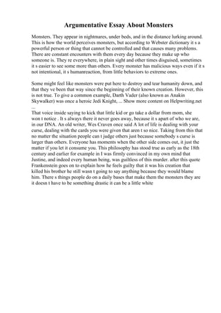 Argumentative Essay About Monsters
Monsters. They appear in nightmares, under beds, and in the distance lurking around.
This is how the world perceives monsters, but according to Webster dictionary it s a
powerful person or thing that cannot be controlled and that causes many problems.
There are constant encounters with them every day because they make up who
someone is. They re everywhere, in plain sight and other times disguised, sometimes
it s easier to see some more than others. Every monster has malicious ways even if it s
not intentional, it s humanreaction, from little behaviors to extreme ones.
Some might feel like monsters were put here to destroy and tear humanity down, and
that they ve been that way since the beginning of their known creation. However, this
is not true. To give a common example, Darth Vader (also known as Anakin
Skywalker) was once a heroic Jedi Knight, ... Show more content on Helpwriting.net
...
That voice inside saying to kick that little kid or go take a dollar from mom, she
won t notice . It s always there it never goes away, because it s apart of who we are,
in our DNA. An old writer, Wes Craven once said A lot of life is dealing with your
curse, dealing with the cards you were given that aren t so nice. Taking from this that
no matter the situation people can t judge others just because somebody s curse is
larger than others. Everyone has moments when the other side comes out, it just the
matter if you let it consume you. This philosophy has stood true as early as the 18th
century and earlier for example in I was firmly convinced in my own mind that
Justine, and indeed every human being, was guiltless of this murder. after this quote
Frankenstein goes on to explain how he feels guilty that it was his creation that
killed his brother he still wasn t going to say anything because they would blame
him. There s things people do on a daily bases that make them the monsters they are
it doesn t have to be something drastic it can be a little white
 
