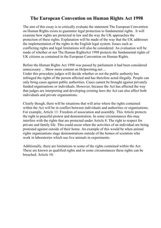 The European Convention on Human Rights Act 1998
The aim of this essay is to critically evaluate the statement The European Convention
on Human Rights exists to guarantee legal protection to fundamental rights . It will
examine how rights are protected in law and the way the UK approaches the
protection of these rights. Explanation will be made of the way that the UK addresses
the implementation of the rights in the English legal system. Issues such as
conflicting rights and legal limitations will also be considered. An evaluation will be
made of whether or not The Human RightsAct 1998 protects the fundamental rights of
UK citizens as contained in the European Convention on Human Rights.
Before the Human Rights Act 1998 was passed by parliament it had been considered
unnecessary ... Show more content on Helpwriting.net ...
Under this procedure judges will decide whether or not the public authority has
infringed the rights of the person affected and has therefore acted illegally. People can
only bring cases against public authorities. Cases cannot be brought against privately
funded organisations or individuals. However, because the Act has affected the way
that judges are interpreting and developing existing laws the Act can also affect both
individuals and private organisations.
Clearly though, there will be situations that will arise where the rights contained
within the Act will be in conflict between individuals and authorities or organisations.
For example, Article 11: Freedom of association and assembly. This Article protects
the right to peaceful protest and demonstration. In some circumstances this may
interfere with the rights that are protected under Article 8: The right to respect for
private and family life. This could occur when the activities of an individual are being
protested against outside of their home. An example of this would be when animal
rights organisations stage demonstrations outside of the homes of scientists who
work in laboratories which use live animals in experiments.
Additionally, there are limitations to some of the rights contained within the Act.
These are known as qualified rights and in some circumstances these rights can be
breached. Article 10:
 