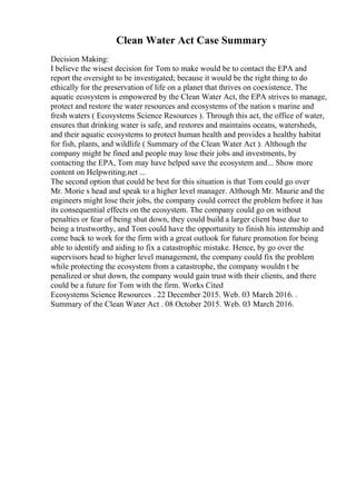 Clean Water Act Case Summary
Decision Making:
I believe the wisest decision for Tom to make would be to contact the EPA and
report the oversight to be investigated; because it would be the right thing to do
ethically for the preservation of life on a planet that thrives on coexistence. The
aquatic ecosystem is empowered by the Clean Water Act, the EPA strives to manage,
protect and restore the water resources and ecosystems of the nation s marine and
fresh waters ( Ecosystems Science Resources ). Through this act, the office of water,
ensures that drinking water is safe, and restores and maintains oceans, watersheds,
and their aquatic ecosystems to protect human health and provides a healthy habitat
for fish, plants, and wildlife ( Summary of the Clean Water Act ). Although the
company might be fined and people may lose their jobs and investments, by
contacting the EPA, Tom may have helped save the ecosystem and... Show more
content on Helpwriting.net ...
The second option that could be best for this situation is that Tom could go over
Mr. Morie s head and speak to a higher level manager. Although Mr. Maurie and the
engineers might lose their jobs, the company could correct the problem before it has
its consequential effects on the ecosystem. The company could go on without
penalties or fear of being shut down, they could build a larger client base due to
being a trustworthy, and Tom could have the opportunity to finish his internship and
come back to work for the firm with a great outlook for future promotion for being
able to identify and aiding to fix a catastrophic mistake. Hence, by go over the
supervisors head to higher level management, the company could fix the problem
while protecting the ecosystem from a catastrophe, the company wouldn t be
penalized or shut down, the company would gain trust with their clients, and there
could be a future for Tom with the firm. Works Cited
Ecosystems Science Resources . 22 December 2015. Web. 03 March 2016. .
Summary of the Clean Water Act . 08 October 2015. Web. 03 March 2016.
 
