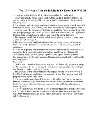 1 It Was Her Main Mission In Life Is To Know The Will Of
1 It was her main mission in life is to know the will of God and to do it.
This say a lot about a person s faith and how they handle it. People who trust God
and put things in his hands will feel at ease with their problems and the questions
they may have.
2 Our company and increasing numbers of business people lasting rewards cannot be
measured in dollars....satisfaction comes from building without selling their souls.
This to me means the owners obey God and his teachings. People who do things right
and treat people right will always get ahead faster than those who do not. If you love
God and obey his teachings he will not lead you in the wrong direction.
3 The company paid $1500 in tuition to help the employees advance ... Show more
content on Helpwriting.net ...
8 The book represents good leadership qualities and many people can learn from
them. This can be done from a business standpoint as well as a family oriented
standpoint.
9 I question do people think if the television show did not hit it off so successfully
would they have continued on the same path or would they have backed off?
10 I question would his wife been as supportive and agreed so quickly to the
television show if her husband was not a Christian man and did such great things for
their employees?
Chapter 2
1 Beckett was exposed to church at an early age, but did not fully grasp the concept
of the meaning or the God at his age. He searched for answers regarding this topic
and found them as he beginning to mature.
2 The receiving of the black bible is an amazing gift anyone could ever receive in
life. The book was not used at first, but soon after it was. There was meaning and
purpose behind it after some time.
3 It is important to notice how God put him in the path with a God loving woman.
He went to the store to get some items and noticed Wendy loved God and read the
bible. This was another sign God was working for him and helping him build a
nurturing future.
4 Is it not funny how all teen forget to read their bible because of friends, school, and
extra activities? In the book Beckett stated he did and I know many people do as
well. More time and emphases should be put into God and his word. I feel you can
still do this and play
 