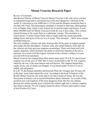 Mount Vesuvius Research Paper
Review of Literature
Introduction History of Mount Vesuvius Mount Vesuvius is the only active volcano
in mainland Europe and is considered one of the most dangerous volcanoes in the
world! It s elevation is over 4,000 feet (1,219 m) and the distance around the base is
30 miles (48.3 km). This humongous mountain is located in Ottaviano, Metropolitan
City of Naples, Italy, which is now known for its ancient castles and history. It took
about 300,000 years for Mount Vesuviusto look the way it does today. This volcano
started forming on the ocean floor as a submarine volcano. This mountain is a
stratovolcano. A stratovolcano forms when it erupts under the ocean repeatedly,
adding layers and layers of lava to it as it occurs. This mountain ... Show more content
on Helpwriting.net ...
On every eruption, volcanic ash starts forming after all the gases in magma expand
and escape into the atmosphere. Volcanic soils, also called andisols, form after all
the volcanic ash from previous eruptions accumulates. These soils bond well with
organic materials, which facilitates the plants to utilize the minerals in the soil as
nutrients. As a result of all the organic minerals in the volcano s caldera, it is now
covered with trees and plants.
Mount Vesuvius has erupted about three dozen times since 79 A.D. It s most recent
eruption was on the year of 1944. But it wasn t as powerful as the 79 A.D. eruption,
which by the way is the most famous and well known. The eruption buried three
nearby towns, one of which was Pompeii. It was buried under 18 feet (5.5 m) of
rubble, ash and pumice.
In A.D. 79, the Roman naturalist and historian Pliny the Younger, just 18 years old
at the time, wrote letters about the event. According to the book Volcanoes of the
World: Mount Vesuvius, He wrote that it was like a storm of stones. He was the
first person in history ever to record information about volcanoes. As a result of this,
scientists now call eruptions of the most dangerous kind, like this one, plinian.
Because his written records gives scientists the earliest sight into a volcanic eruption,
they believe that the 79 A.D. eruption lasted for about 18 hours and created a cloud
of ash 20 miles (32.2 km)
 