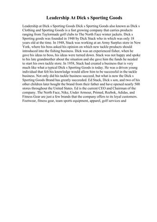 Leadership At Dick s Sporting Goods
Leadership at Dick s Sporting Goods Dick s Sporting Goods also known as Dick s
Clothing and Sporting Goods is a fast growing company that carries products
ranging from Taylormade golf clubs to The North Face winter jackets. Dick s
Sporting goods was founded in 1948 by Dick Stack who in which was only 18
years old at the time. In 1948, Stack was working at an Army Surplus store in New
York, where his boss asked his opinion on which new tackle products should
introduced into the fishing business. Dick was an experienced fisher, when he
gave his ideas to boss, his ideas were turned down. Stack was not happy and spoke
to his late grandmother about the situation and she gave him the funds he needed
to start his own tackle store. In 1958, Stack had created a business that is very
much like what a typical Dick s Sporting Goods is today. He was a driven young
individual that felt his knowledge would allow him to be successful in the tackle
business. Not only did his tackle business succeed, but what is now the Dick s
Sporting Goods Brand has greatly succeeded. Ed Stack, Dick s son, and two of his
other children later bought the brand from their father and have opened nearly 500
stores throughout the United States. Ed is the current CEO and Chairman of the
company. The North Face, Nike, Under Armour, Primed, Reebok, Adidas, and
Fitness Gear are just a few brands that the company offers to its loyal customers.
Footwear, fitness gear, team sports equipment, apparel, golf services and
 