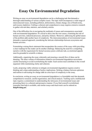 Essay On Environmental Degradation
Writing an essay on environmental degradation can be a challenging task that demands a
thorough understanding of various complex issues. The topic itself encompasses a wide range of
interconnected issues, including pollution, deforestation, climate change, loss of biodiversity,
and resource depletion. Crafting a coherent and comprehensive essay requires extensive research
to gather relevant data, statistics, and scholarly articles.
One of the difficulties lies in navigating the multitude of causes and consequences associated
with environmental degradation. It's crucial to delve into the root causes, examining the role of
human activities, industrial processes, and policy failures. Moreover, addressing the global nature
of the problem adds another layer of complexity. The interconnectedness of environmental issues
demands a nuanced approach, considering the intricate relationships between ecosystems and
human activities.
Formulating a strong thesis statement that encapsulates the essence of the essay while providing
a clear roadmap for the reader can be another challenge. Balancing the need for a compelling
narrative with the requirement for factual accuracy poses a delicate task, as emotional appeals
must be grounded in scientific evidence.
Additionally, organizing the essay coherently and ensuring a smooth flow of ideas can be
daunting. The sheer volume of information related to environmental degradation necessitates
careful structuring to avoid overwhelming the reader. Each section must contribute to the overall
argument while maintaining clarity and cohesion.
Lastly, proposing viable solutions to mitigate environmental degradation requires creative
thinking and a deep understanding of policy implications. Striking a balance between optimism
and realism in advocating for change adds an extra layer of complexity to the essay.
In conclusion, writing an essay on environmental degradation is a formidable task that demands
comprehensive research, careful organization, and critical analysis. Tackling such a multifaceted
topic requires a commitment to understanding the intricacies of environmental issues and
presenting them in a coherent and persuasive manner. If you find yourself overwhelmed,
remember that help is available, and similar essays and much more can be ordered on
HelpWriting.net.
 