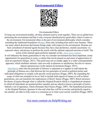 Environmental Ethics
Environmental Ethics
To keep our environment healthy, all these element need to work together. There are no global laws
protecting the environment and that is why everyone should practice good ethics when it comes to
the environment. Environmental ethics is the part of environment philosophy which considers
extending the traditional boundaries of ethics from only including hum and to non–humans. There
are many ethical decisions that human beings make with respect to the environment. Humans are
been considered of rational agents because they have clear preference, models uncertainty via
expected values, and always to perform the action with the optimal expected outcome of itself. The
action of the rational agent performs depends on the...show more content...
It will influence the future generations to why we consider environment has been important, create
opportunities for generation to come, a culture that can be passed on and sense of appreciation of
such an experience (Singer, 2011). This point may not so readily apply to a wider consequentialist
approach, which attributes intrinsic value not only to pleasure or satisfaction, but also to various
objects and processes in the natural environment (Singer, 2011).
John Rawls states that the principle of fairness is important as it applies to individuals the
principle of fairness are a link between the two principles of social or political justice and
individual obligations to comply with specific social practices (Pogge, 2007). By expanding the
scope of what one considers to be an 'end' to include both aspects of nature as well as future
generations, one can transform the implications of Rawls' theory (Pogge, 2007). Rawls advances
his theory of justice through what is called the Original Position which is a hypothetical situation
in which all individuals are granted perfect equality and are asked to choose a principle of justice
behind a veil of ignorance, which eliminates their biases (Pogge, 2007). The hypothetical persons
in the Original Position, ignorant of who and what they will be in society and perfectly equal to
one another, are able to truly come to a consensus as to what a just society would be (Pogge, 2007).
Justice
Get more content on HelpWriting.net
 