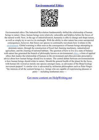 Environmental Ethics
Environmental ethics The Industrial Revolution fundamentally shifted the relationship of human
beings to nature. Once, human beings were relatively vulnerable and helpless before the forces of
the natural world. Now, in the age of industrialization, humanity is able to change and shape nature,
as well as simply try to survive its onslaught. With the ability to alter nature has come unexpected
consequences, however, that forces our species to continually reevaluate how it relates to the
environment. Global warming is often seen as the consequences of human beings attempting to
dominate nature, through the construction of fossil fuel–burning machinery, industrialized
agriculture, and the clearing of national habitats. The question of how to live in a state of balance
with nature has generated the branch of philosophy known as environmental ethics, a form of applied
ethics that studies the relationship of humans to the environment and often provides prescriptive
advice about how human beings should live in nature. The central debate between environmentalists
is how human beings should relate to nature. Should the general health of the planet be the focus,
with human life viewed as merely one species amongst many, as advocates of the Deep Ecology
movement purport? A similar view is advocated by utilitarian philosophers such as Peter Singer:
"the interests of all the sentient beings (i.e., beings who are capable of experiencing pleasure or
pain) –– including nonhuman ones ––
Get more content on HelpWriting.net
 