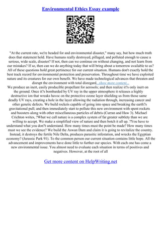 Environmental Ethics Essay example
"At the current rate, we're headed for and environmental disaster," many say, but how much truth
does that statement hold. Have humans really destroyed, pillaged, and polluted enough to cause a
serious, wide scale, disaster? If not, then can we continue on without changing, and not learn from
our mistakes? If so, then can we do anything today that will bring about a tomorrow available to us?
All of these questions hold great pertinence for our current situation. Humans don't exactly hold the
best track record for environmental protection and preservation. Throughout time we have exploited
nature and its creatures for our own benefit. We have made technological advances that threaten and
disrupt the environment with total disregard...show more content...
We produce an inert, easily producible propellant for aerosols; and then realize it?s only inert on
the ground. Once it?s bombarded by UV ray in the upper atmosphere it releases a highly
destructive ion that wreaks havoc on the protective ozone layer shielding us from those same
deadly UV rays, creating a hole in the layer allowing the radiation through, increasing cancer and
other genetic defects. We build rockets capable of going into space and breaking the earth?s
gravitational pull; and then immediately start to pollute this new environment with spent rockets
and boosters along with other miscellaneous particles of debris (Curran and Haw 3). Michael
Crichton writes, ?What we call nature is a complex system of far greater subtlety than we are
willing to accept. We make a simplified view of nature and then botch it all up. ?You have to
understand what you don?t understand. How many times must the point be made? How many times
must we see the evidence? We build the Aswan Dam and claim it is going to revitalize the country.
Instead, it destroys the fertile Nile Delta, produces parasitic infestation, and wrecks the Egyptian
economy? (Jurassic Park 91). To the common person our current situation contains little hope. All the
advancement and improvements have done little to further our species. With each one has come a
new environmental issue. You almost need to evaluate each situation in terms of positives and
negatives. However, at the root of all
Get more content on HelpWriting.net
 