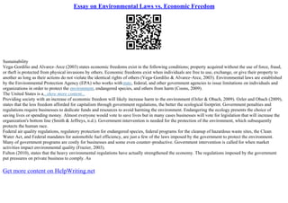 Essay on Environmental Laws vs. Economic Freedom
Sustainability
Vega–Gordilio and Alvarez–Arce (2003) states economic freedoms exist in the following conditions; property acquired without the use of force, fraud,
or theft is protected from physical invasions by others. Economic freedoms exist when individuals are free to use, exchange, or give their property to
another as long as their actions do not violate the identical rights of others (Vega–Gordilio & Alvarez–Arce, 2003). Environmental laws are established
by the Environmental Protection Agency (EPA) who works withstate, federal, and other government agencies to issue limitations on individuals and
organizations in order to protect the environment, endangered species, and others from harm (Coons, 2009).
The United States is a...show more content...
Providing society with an increase of economic freedom will likely increase harm to the environment (Ozler & Obach, 2009). Ozler and Obach (2009),
states that the less freedom afforded for capitalism through government regulations, the better the ecological footprint. Government penalties and
regulations require businesses to dedicate funds and resources to avoid harming the environment. Endangering the ecology presents the choice of
saving lives or spending money. Almost everyone would vote to save lives but in many cases businesses will vote for legislation that will increase the
organization's bottom line (Smith & Jeffreys, n.d.). Government intervention is needed for the protection of the environment, which subsequently
protects the human race.
Federal air quality regulations, regulatory protection for endangered species, federal programs for the cleanup of hazardous waste sites, the Clean
Water Act, and Federal mandates for automobile fuel efficiency, are just a few of the laws imposed by the government to protect the environment.
Many of government programs are costly for businesses and some even counter–productive. Government intervention is called for when market
activities impact environmental quality (Frazier, 2003).
Fulton (2010), states that the heavy environmental regulations have actually strengthened the economy. The regulations imposed by the government
put pressures on private business to comply. As
Get more content on HelpWriting.net
 